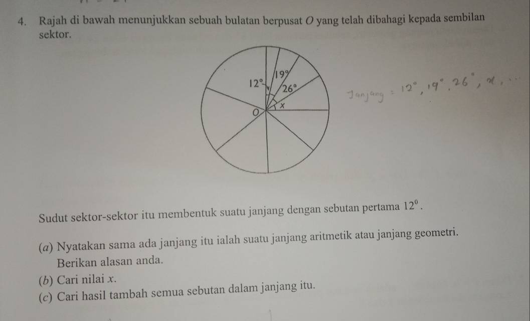 Rajah di bawah menunjukkan sebuah bulatan berpusat O yang telah dibahagi kepada sembilan
sektor.
Sudut sektor-sektor itu membentuk suatu janjang dengan sebutan pertama 12^0.
(@) Nyatakan sama ada janjang itu ialah suatu janjang aritmetik atau janjang geometri.
Berikan alasan anda.
(b) Cari nilai x.
(c) Cari hasil tambah semua sebutan dalam janjang itu.