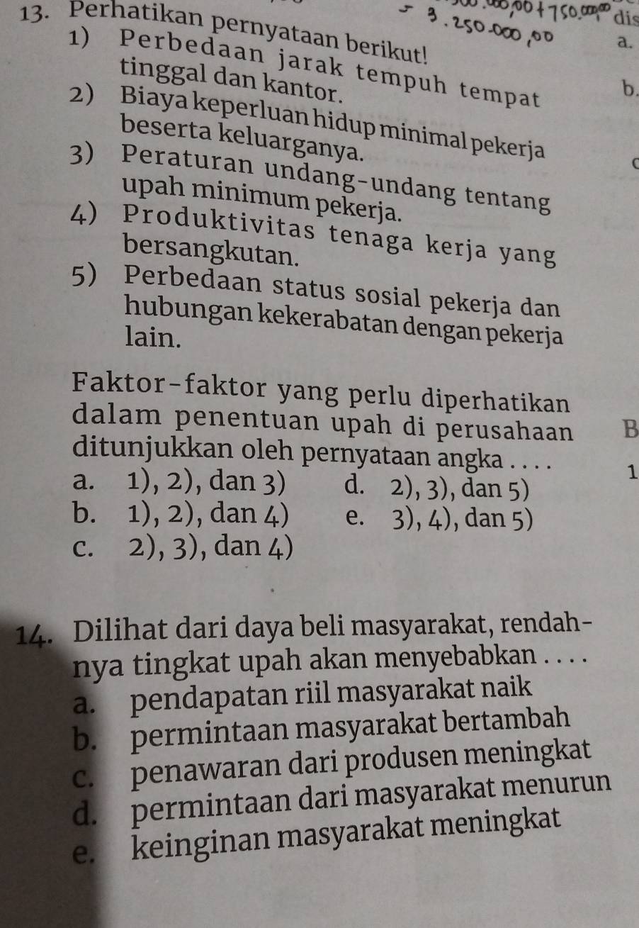 dis
13. Perhatikan pernyataan berikut!
a.
1) Perbedaan jarak tempuh tempat
tinggal dan kantor.
b.
2) Biaya keperluan hidup minimal pekerja
beserta keluarganya.
C
3) Peraturan undang-undang tentang
upah minimum pekerja.
4) Produktivitas tenaga kerja yang
bersangkutan.
5) Perbedaan status sosial pekerja dan
hubungan kekerabatan dengan pekerja
lain.
Faktor-faktor yang perlu diperhatikan
dalam penentuan upah di perusahaan B
ditunjukkan oleh pernyataan angka . . . . 1
a. 1),2) , dan 3) d. 2),3) , dan 5)
bì 1),2) , dan 4) e. 3),4) , dan 5)
C. 2),3) , dan 4)
14. Dilihat dari daya beli masyarakat, rendah-
nya tingkat upah akan menyebabkan . . . .
a. pendapatan riil masyarakat naik
b. permintaan masyarakat bertambah
c. penawaran dari produsen meningkat
d. permintaan dari masyarakat menurun
e. keinginan masyarakat meningkat