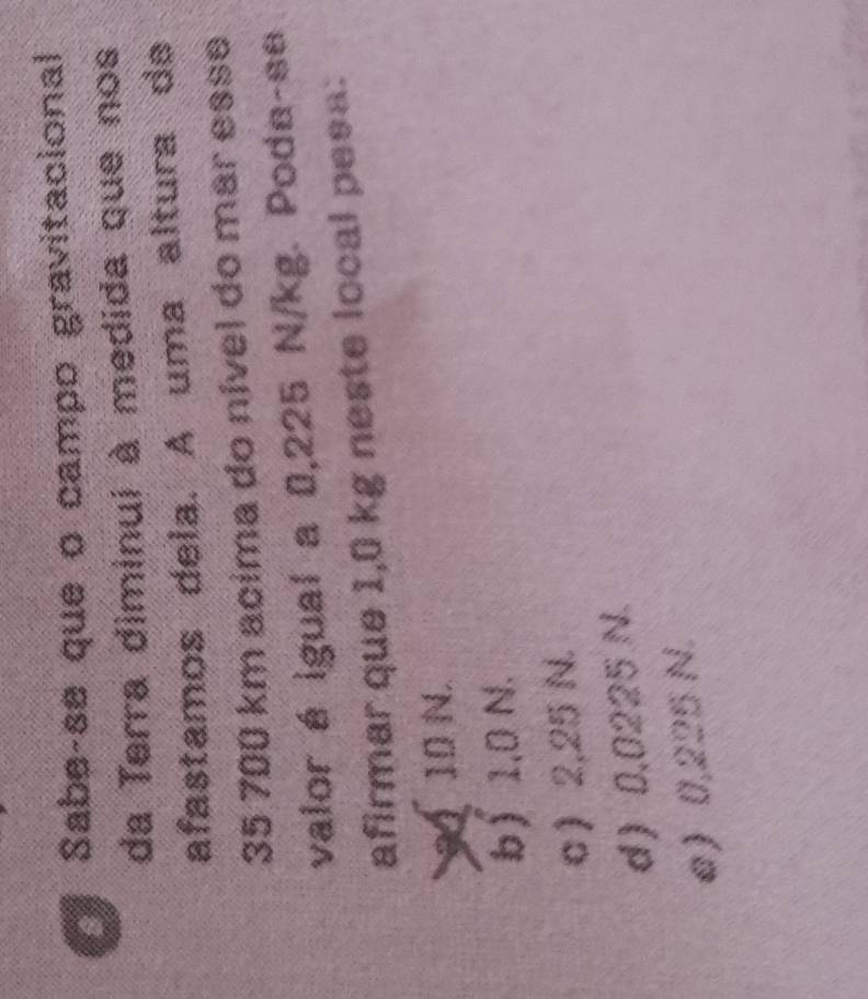 at Sabe-se que o campo gravitacional
da Terra diminui à medida que nos
afastamos dela. A uma altura de
35 700 km acima do nível do mar esse
valor é igual a 0,225 N/kg. Poda-se
afirmar que 1,0 kg neste local pesa:
9 10 N.
b 1,0 N.
σ) 2,25 N.
d) 0,0225 N.
e) 0,225 N.