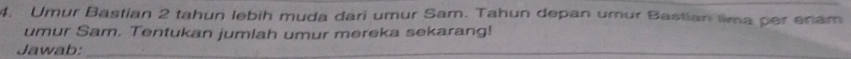 Umur Bastian 2 tahun lebih muda dari umur Sam. Tahun depan umur Bastian tima per enam 
umur Sam. Tentukan jumlah umur mereka sekarang! 
Jawab:_ 
_