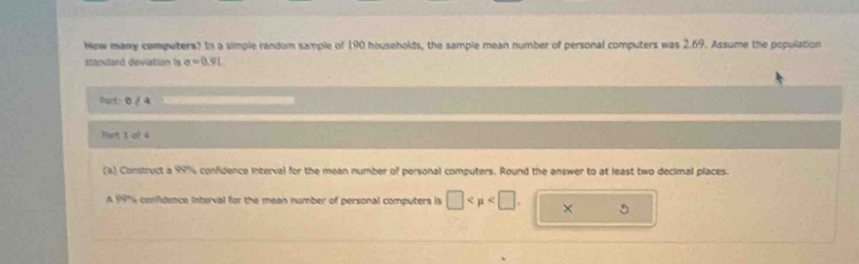 New many computers? In a simple random sample of 190 households, the sample mean number of personal computers was 2.69. Assume the population 
standard deviation Is sigma =0.91
Port: 0 / 4 
Part 1 of 4 
(a) Construct a 99% confidence interval for the mean number of personal computers. Round the answer to at least two decimal places. 
A 991 confidence interval for the mean number of personal computers is □ . ×