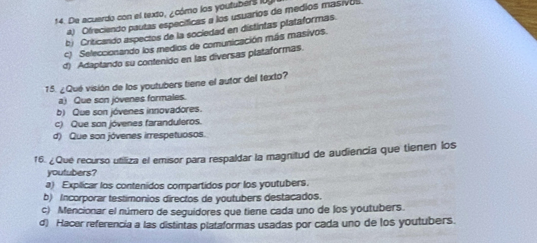 De acuerdo con el texto, ¿cómo los youtubers ly
a) Ofreciendo pautas específicas a los usuarios de medios masivos
bj Criticando aspectos de la sociedad en distintas plataformas.
c) Seleccionando los medios de comunicación más masivos.
d) Adaptando su contenido en las diversas plataformas.
15. ¿Qué visión de los youtubers tiene el autor del texto?
a) Que son jóvenes formales.
b) Que son jóvenes innovadores.
c) Que son jóvenes faranduleros.
d) Que son jóvenes irrespetuosos.
16. ¿ Que recurso utiliza el emisor para respaldar la magnitud de audiencia que tienen los
youtubers?
a) Explicar los contenidos compartidos por los youtubers.
b) Incorporar testimonios directos de youtubers destacados.
c) Mencionar el número de seguidores que tiene cada uno de los youtubers.
d) Hacer referencia a las distintas plataformas usadas por cada uno de los youtubers.