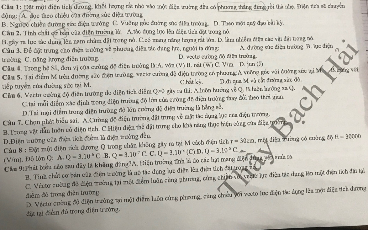 Đặt một điện tích dương, khối lượng rất nhỏ vào một điện trường đều có phương thẳng đứng rồi thả nhẹ. Điện tích sẽ chuyển
động: A. dọc theo chiều của đường sức điện trường
B. Ngược chiều đường sức điện trường C. Vuông gốc đường sức điện trường. D. Theo một quỹ đạo bất kỳ.
Câu 2. Tính chất cơ bản của điện trường là: A.tác dụng lực lên điện tích đặt trong nó.
B.gây ra lực tác dụng lên nam châm đặt trong nó. C.có mang năng lượng rất lớn. D. làm nhiềm điện các vật đặt trong nó.
Câu 3. Để đặt trưng cho điện trường về phương diện tác dụng lực, người ta dùng: A. đường sức điện trường B. lực điện
trường C. năng lượng điện trường. D. vectơ cường độ điện trường.
Câu 4. Trong hệ SI, đơn vị của cường độ điện trường là:A. vôn (V) B. oát (W) C. V/m D. jun (J)
Câu 5. Tại điểm M trên đường sức điện trường, vectơ cường độ điện trường có phương:A.vuông góc với đường sức tại M. B.trung với
C.bất kỳ.
tiếp tuyến của đường sức tại M. D.đi qua M và cắt đường sức đó.
Câu 6. Vectơ cường độ điện trường do điện tích điểm Q>0 gây ra thì: A.luôn hướng về Q. B.luôn hướng xa Q.
C.tại mỗi điểm xác định trong điện trường độ lớn của cường độ điện trường thay đồi theo thời gian.
D.Tại mọi điểm trong điện trường độ lớn cường độ điện trường là hằng số.
Câu 7. Chọn phát biểu sai. A.Cường độ điện trường đặt trưng về mặt tác dụng lực của điện trường.
B.Trong vật dẫn luôn có điện tích. C.Hiệu điện thể đặt trưng cho khả năng thực hiện công của điện trường
D.Điện trường của điện tích điểm là điện trường đều.
Câu 8 : Đặt một điện tích dương Q trong chân không gây ra tại M cách điện tích r=30cm , một điện trường có cường độ E=30000
(V/m). Độ lớn Q: A. Q=3.10^(-6)C.B. Q=3.10^(-7)C. C. Q=3.10^(-8) (C)..D. Q=3.10^(-5)C.
Câu 9:Phát biểu nào sau đây là không đúng?A. Điện trường tĩnh là do các hạt mang điện đứng yên sinh ra.
B. Tính chất cơ bản của điện trường là nó tác dụng lực điện lên điện tích đặt trong nổ
C. Véctơ cường độ điện trường tại một điểm luôn cùng phương, cùng chiếu với vectơ lực điện tác dụng lên một điện tích đặt tại
điểm đó trong điện trường.
D. Véctơ cường độ điện trường tại một điểm luôn cùng phương, cùng chiều với vectơ lực điện tác dụng lên một điện tích dương
đặt tại điểm đó trong điện trường.