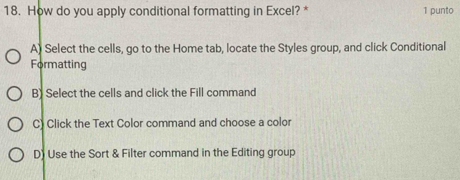 How do you apply conditional formatting in Excel? * 1 punto
A) Select the cells, go to the Home tab, locate the Styles group, and click Conditional
Formatting
B) Select the cells and click the Fill command
C) Click the Text Color command and choose a color
D) Use the Sort & Filter command in the Editing group