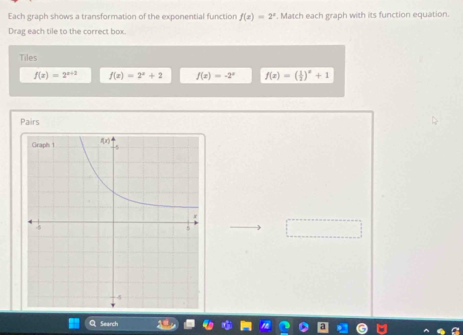 Each graph shows a transformation of the exponential function f(x)=2^x. Match each graph with its function equation.
Drag each tile to the correct box.
Tiles
f(x)=2^(x+2) f(x)=2^x+2 f(x)=-2^x f(x)=( 1/2 )^x+1
Pairs
Search