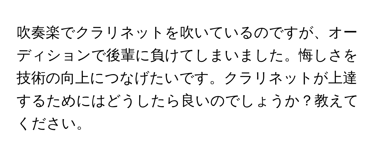 吹奏楽でクラリネットを吹いているのですが、オーディションで後輩に負けてしまいました。悔しさを技術の向上につなげたいです。クラリネットが上達するためにはどうしたら良いのでしょうか？教えてください。