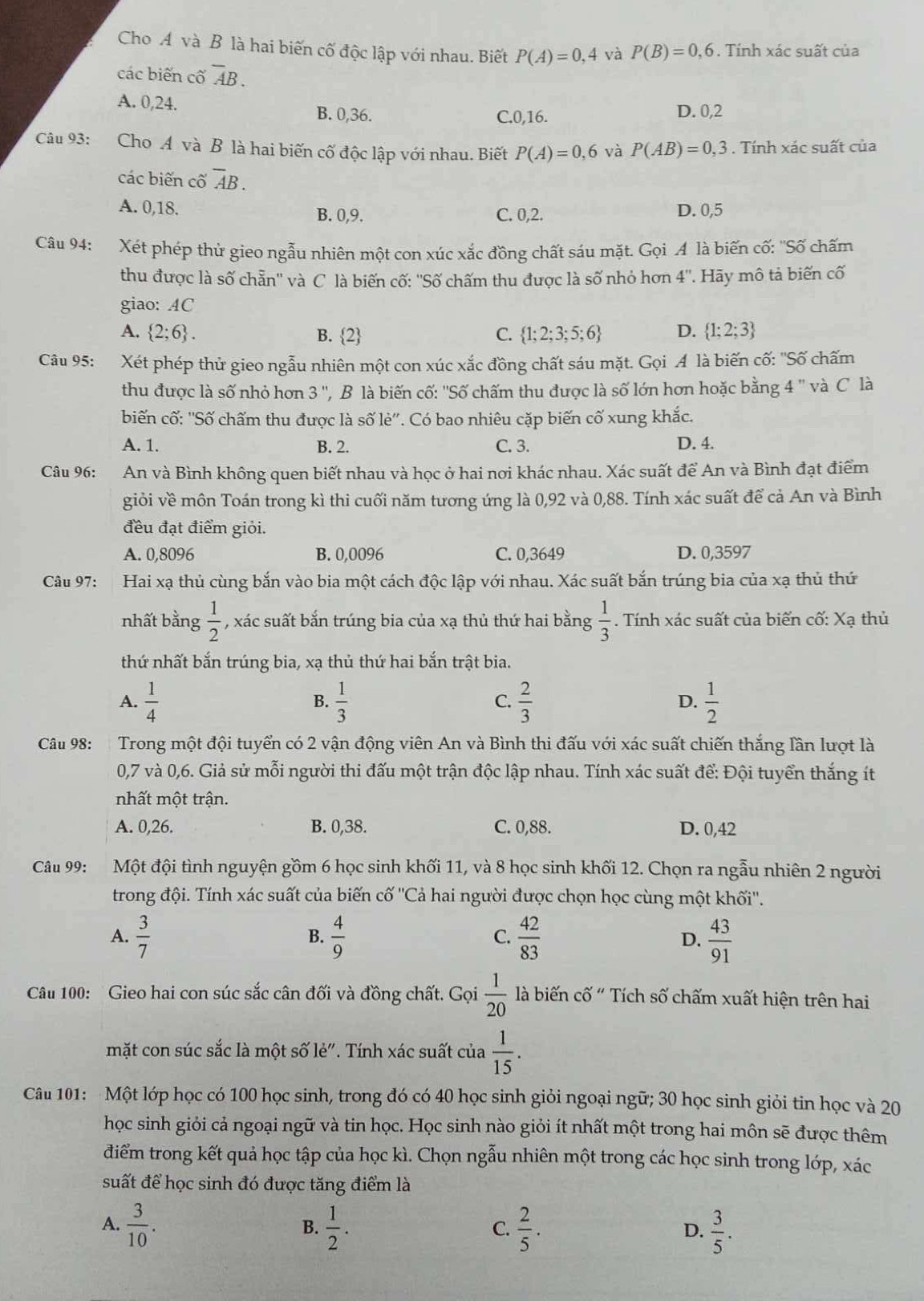 Cho A và B là hai biến cố độc lập với nhau. Biết P(A)=0,4 và P(B)=0,6. Tính xác suất của
các biến cố overline AB.
A. 0,24.
B. 0,36. C.0,16. D. 0,2
Câu 93: Cho A và B là hai biến cố độc lập với nhau. Biết P(A)=0,6 và P(AB)=0,3. Tính xác suất của
các biến cố overline AB.
A. 0,18. B. 0,9. C. 0,2. D. 0,5
Câu 94: Xét phép thử gieo ngẫu nhiên một con xúc xắc đồng chất sáu mặt. Gọi A là biến cố: ''Số chấm
thu được là số chẵn'' và C là biến cố: ''Số chấm thu được là số nhỏ hơn 4'' '  Hy mô tả biến cố
giao: AC
A.  2;6 . B. 2 C.  1;2;3;5;6 D.  1;2;3
Câu 95: Xét phép thử gieo ngẫu nhiên một con xúc xắc đồng chất sáu mặt. Gọi A là biến cố: ''Số chấm
thu được là số nhỏ hơn 3'' ', B là biến cố: ''Số chấm thu được là số lớn hơn hoặc bằng 4 '' và C là
biến cố: ''Số chấm thu được là số lẻ''. Có bao nhiêu cặp biến cố xung khắc.
A. 1. B. 2. C. 3. D. 4.
Câu 96: *An và Bình không quen biết nhau và học ở hai nơi khác nhau. Xác suất để An và Bình đạt điểm
giỏi về môn Toán trong kì thi cuối năm tương ứng là 0,92 và 0,88. Tính xác suất để cả An và Bình
đều đạt điểm giỏi.
A. 0,8096 B. 0,0096 C. 0,3649 D. 0,3597
Câu 97: Hai xạ thủ cùng bắn vào bia một cách độc lập với nhau. Xác suất bắn trúng bia của xạ thủ thứ
nhất bằng  1/2  , xác suất bắn trúng bia của xạ thủ thứ hai bằng  1/3 . Tính xác suất của biến cố: Xạ thủ
thứ nhất bắn trúng bia, xạ thủ thứ hai bắn trật bia.
A.  1/4   1/3   2/3   1/2 
B.
C.
D.
Câu 98: Trong một đội tuyển có 2 vận động viên An và Bình thi đấu với xác suất chiến thắng lần lượt là
0,7 và 0,6. Giả sử mỗi người thi đấu một trận độc lập nhau. Tính xác suất để: Đội tuyển thắng ít
nhất một trận.
A. 0,26. B. 0,38. C. 0,88. D. 0,42
Câu 99: Một đội tình nguyện gồm 6 học sinh khối 11, và 8 học sinh khối 12. Chọn ra ngẫu nhiên 2 người
trong đội. Tính xác suất của biến cwidehat O' 'Cả hai người được chọn học cùng một khối''.
A.  3/7   4/9   42/83  D.  43/91 
B.
C.
Câu 100: Gieo hai con súc sắc cân đối và đồng chất. Gọi  1/20  là biến cố " Tích số chấm xuất hiện trên hai
mặt con súc sắc là một số lẻ". Tính xác suất của  1/15 .
Câu 101: Một lớp học có 100 học sinh, trong đó có 40 học sinh giỏi ngoại ngữ; 30 học sinh giỏi tin học và 20
học sinh giỏi cả ngoại ngữ và tin học. Học sinh nào giỏi ít nhất một trong hai môn sẽ được thêm
điểm trong kết quả học tập của học kì. Chọn ngẫu nhiên một trong các học sinh trong lớp, xác
suất để học sinh đó được tăng điểm là
A.  3/10 .  1/2 . C.  2/5 .  3/5 .
B.
D.