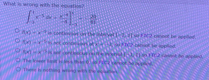 What is wrong with the equation?
∈t _(-3)^1x^(-5)dx= (x^(-4))/-4 ]_(-3)^1=- 20/81 
f(x)=x^(-5) is continuous on the interval [-3,1] so FTC2 cannot be applied.
f(x)=x^(-5) is not continuous at x=-3 , so FTC2 cannot be applied.
f(x)=x^(-5) is not continuous on the interval [-3,1] so FTC2 cannot be applied.
The lower limit is less than 0, so FTC2 cannot be applied.
There is nothing wrong with the equation.