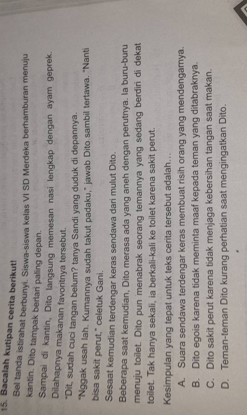 Bacalah kutipan cerita berikut!
Bel tanda istirahat berbunyi. Siswa-siswa kelas VI SD Merdeka berhamburan menuju
kantin. Dito tampak berlari paling depan.
Sampai di kantin, Dito langsung memesan nasi lengkap dengan ayam geprek.
Dilahapnya makanan favoritnya tersebut.
"Dit, sudah cuci tangan belum? tanya Sandi yang duduk di depannya.
“Nggak usah lah. Kumannya sudah takut padaku,” jawab Dito sambil tertawa. “Nanti
bisa sakit perut," celetuk Gani.
Sesaat kemudian terdengar keras sendawa dari mulut Dito.
Beberapa saat kemudian, Dito merasa ada yang aneh dengan perutnya. la buru-buru
menuju toilet. Dito pun menabrak seorang temannya yang sedang berdiri di dekat
toilet. Tak hanya sekali, ia berkali-kali ke toilet karena sakit perut.
Kesimpulan yang tepat untuk teks cerita tersebut adalah...
A. Suara sendawa terdengar keras membuat risih orang yang mendengarnya.
B. Dito egois karena tidak meminta maaf kepada teman yang ditabraknya.
C. Dito sakit perut karena tidak menjaga kebersihan tangan saat makan.
D. Teman-teman Dito kurang perhatian saat mengingatkan Dito.