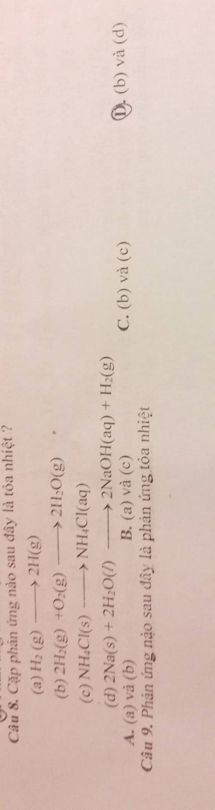 Cặp phản ứng nào sau đây là tỏa nhiệt ?
(a) H_2(g)to 2H(g)
(b) 2H_2(g)+O_2(g)to 2H_2O(g)
(c) NH_4Cl(s)to NH_4Cl(aq)
(d) 2Na(s)+2H_2O(l)to 2NaOH(aq)+H_2(g)
C. (b) và (c)
A. (a) và (b) B. (a) và (c) ①) (b) và (d)
Câu 9. Phản ứng nào sau đây là phản ứng tỏa nhiệt