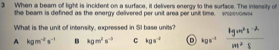 When a beam of light is incident on a surface, it delivers energy to the surface. The intensity of
the beam is defined as the energy delivered per unit area per unit time. 9702/01/O/N/04
What is the unit of intensity, expressed in SI base units?
A kgm^(-2)s^(-1) B kgm^2s^(-3) C kgs^(-2) D kgs^(-3)