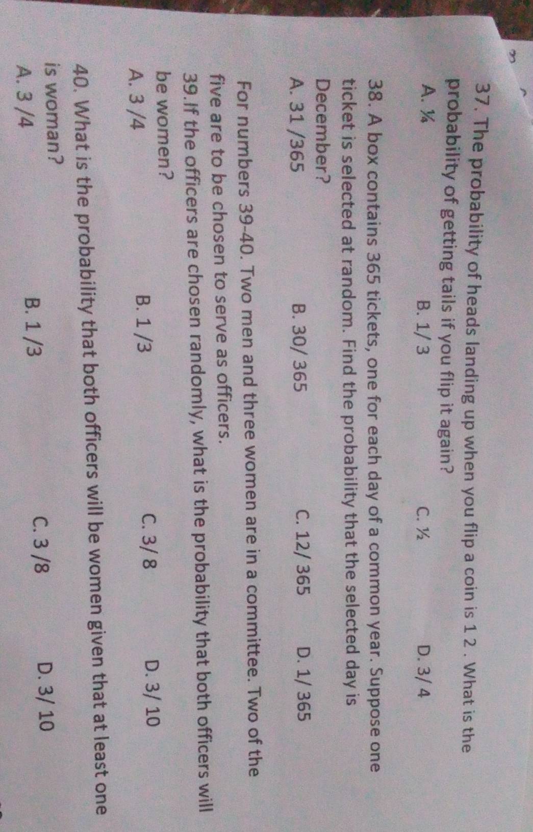 The probability of heads landing up when you flip a coin is 1 2. What is the
probability of getting tails if you flip it again?
A. ¼ B. 1/ 3 C. ½ D. 3/ 4
38. A box contains 365 tickets, one for each day of a common year. Suppose one
ticket is selected at random. Find the probability that the selected day is
December?
A. 31 /365 B. 30/ 365 C. 12/ 365 D. 1/ 365
For numbers 39-40. Two men and three women are in a committee. Two of the
five are to be chosen to serve as officers.
39.If the officers are chosen randomly, what is the probability that both officers will
be women?
A. 3 /4 B. 1 /3
C. 3/ 8 D. 3/ 10
40. What is the probability that both officers will be women given that at least one
is woman?
C. 3 /8 D. 3/ 10
A. 3 /4
B. 1 /3