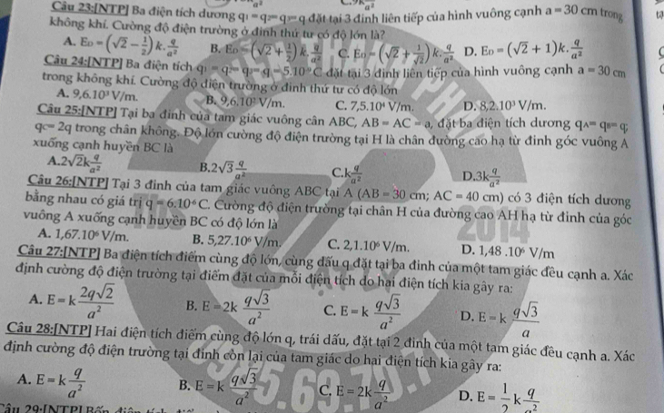 a^(2^(9k)a^2)
Câu 23:[NTP] Ba điện tích dương q_1=q_2=q_3=qddelta t tại 3 đinh liên tiếp của hình vuông cạnh a=30cm trong
không khí. Cường độ điện trường ở đinh thứ tư có độ lớn là?
A. Eo=(sqrt(2)- 1/2 )k. q/a^2  B. E_D=(sqrt(2)+ 1/2 ) frac overline uoverline d^2 C. Eo=(sqrt(2)+ 1/sqrt(2) )k·  q/a^2  D. E_D=(sqrt(2)+1)k. q/a^2 
Câu 24:[NTP] Ba điện tích q_1=q_2=q_3=q=5.=5.10°C đặt tại 3 đình liên tiếp của hình vuông cạnh a=30cm
trong không khí. Cường độ điện trường ở đình thứ tư có độ lớn
A. 9,6.10^3V/m. B. 9,6.10^2V/m. C. 7,5.10^4V/m. D. 8,2.10^3V/m.
Câu 25:[NTP] Tại ba đinh của tam giác vuông cân ABC, AB=AC=a đặt ba điện tích dương qwedge =qwedge =qwedge q
qc=2q trong chân không. Độ lớn cường độ điện trường tại H là chân đường cao hạ từ đinh góc vuông A
xuống cạnh huyền BC là
A. 2sqrt(2)k q/a^2 
B. 2sqrt(3) q/a^2  C.k  q/a^2  D. 3k q/a^2 
Câu 26: [NTP] Tại 3 đinh của tam giác vuông ABC tại A(AB=30cm;AC=40cm) có 3 điện tích dương
bằng nhau có giá trị q=6.10^6C C. Cường độ điện trường tại chân H của đường cao AH hạ từ đỉnh của góc
vuông A xuống cạnh huyền BC có độ lớn là
A. 1,67.10^6V/m. B. 5,27.10^6y/m. C. 2,1.10^6V/m. D. 1,48.10^6V/m
Câu * 27:[NTP] Ba điện tích điểm cùng độ lớn, cùng đấu q đặt tại ba đinh của một tam giác đều cạnh a. Xác
định cường độ điện trường tại điểm đặt của mỗi điện tích do hai điện tích kia gây ra:
A. E=k 2qsqrt(2)/a^2  B. E=2k qsqrt(3)/a^2  C. E=k qsqrt(3)/a^2  D. E=k qsqrt(3)/a 
Câu 28:[NTP] Hai điện tích điểm cùng độ lớn q, trái dấu, đặt tại 2 đinh của một tam giác đều cạnh a. Xác
định cường độ điện trường tại đinh còn lại của tam giác do hai điện tích kia gây ra:
A. E=k q/a^2  B. E=k qsqrt(3)/a^2  C. E=2k q/a^2  D. E= 1/2 k q/-2 
Cầu 29:[NTP] Bốn