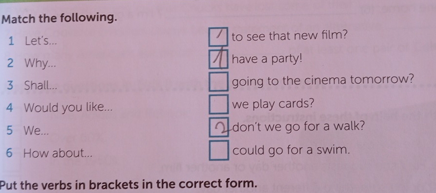 Match the following. 
1 Let's... to see that new film? 
2 Why... have a party! 
3 Shall... going to the cinema tomorrow? 
4 Would you like... we play cards? 
5 We... don’t we go for a walk? 
6 How about... could go for a swim. 
Put the verbs in brackets in the correct form.