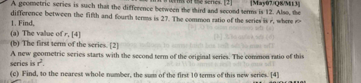 terms of the series. [2] 
A geometric series is such that the difference between the third and second terms is 12. Also, the [May07/Q8/M13] 
difference between the fifth and fourth terms is 27. The common ratio of the series is r, where r
1. Find, 
(a) The value of r, [4] 
(b) The first term of the series. [2] 
A new geometric series starts with the second term of the original series. The common ratio of this 
series is r^2. 
(c) Find, to the nearest whole number, the sum of the first 10 terms of this new series. [4]