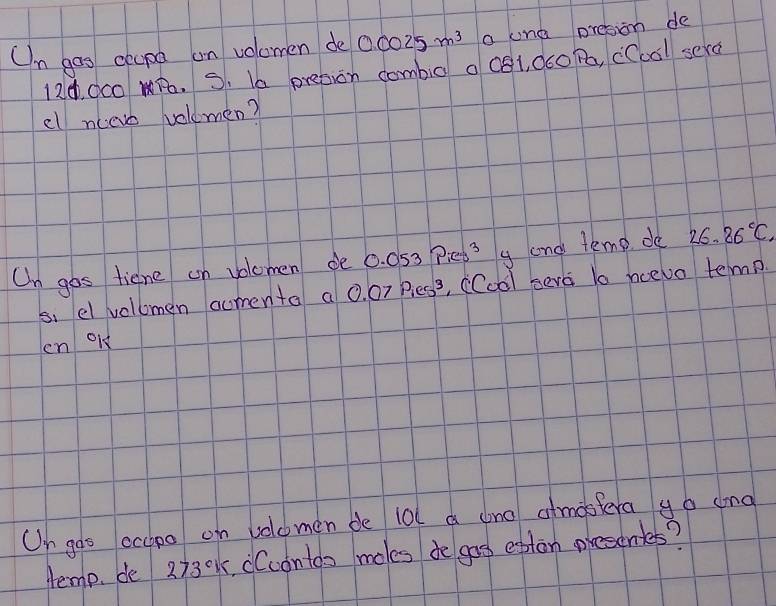 Un gos ceupa on volomen de 0.0025m^3 a lne presion de
12d, 0c0 B. S. I6 preson combig a cg1, dco Pa, (Ccal sera 
el nceve velemen? 
On gos tiene on volomen de 0. 053 Pieps y and temp. de 26.26°C
s. el volomen comenta a 0. 07 Biess, (Coà) seva lo ncevo temn 
en old 
On goo ecapo on welomen de 10l a ano atmostera go ang 
Hemp. de 273°K Ccontos moles do gos eptan presonks?