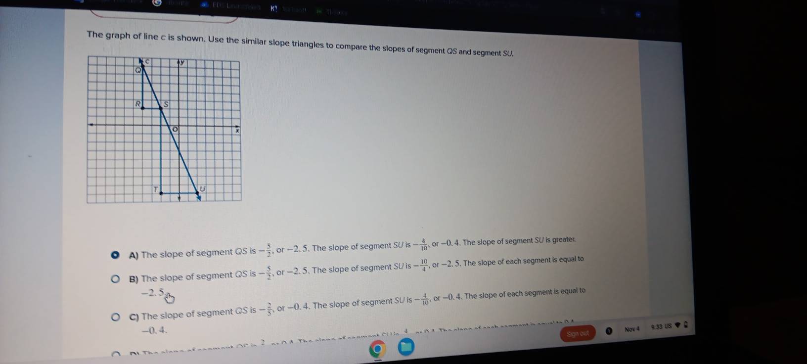 The graph of line c is shown. Use the similar slope triangles to compare the slopes of segment QS and segment SU.
A) The slope of segment QS is - 5/2 , O -2.5. The slope of segment SU is is- 4/10 , or-0.4. The slope of segment SU is greater.
B) The slope of segment QS is - 5/2 , or-2.5. The slope of segment SU SUis- 10/4 , or-2.5. The slope of each segment is equal to
-2. 5.
C) The slope of segment QS is - 2/5 , or-0.4. The slope of segment S° is- 4/10 , or-0.4. . The slope of each segment is equal to
-0. 4.
Nov 4 9.33 US