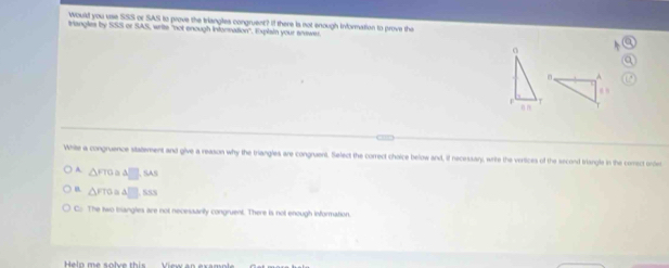 would you use SSS or SAS to prove the triangles congruent? If there is not enough information to prove the
trangles by SSS or SAS, writs "not enough intorration". Explain your anawer
o
n A
r
>
White a congruence statement and give a reason why the triangles are congruent. Select the correct choice below and, if necessar), write the vertices of the second triangle in the comect orde
A. △ FTO △ □ ,SAI
B △ FTO △ □ .SSS
C. The two trangles are not necessarily congruent. There is not enough information.