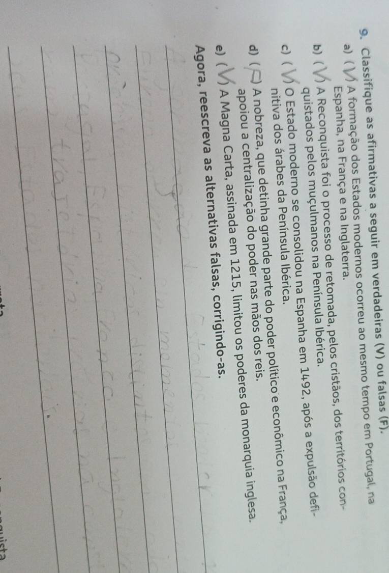 Classifique as afirmativas a seguir em verdadeiras (V) ou falsas (F).
a) ) A formação dos Estados modernos ocorreu ao mesmo tempo em Portugal, na
Espanha, na França e na Inglaterra.
b) ( ) A Reconquista foi o processo de retomada, pelos cristãos, dos territórios con-
quistados pelos muçulmanos na Península Ibérica.
c) ( ) O Estado moderno se consolidou na Espanha em 1492, após a expulsão defi-
nitiva dos árabes da Península Ibérica.
d) ( ) A nobreza, que detinha grande parte do poder político e econômico na França,
apoiou a centralização do poder nas mãos dos reis.
e) ( ) A Magna Carta, assinada em 1215, limitou os poderes da monarquia inglesa.
_Agora, reescreva as alternativas falsas, corrigindo-as.
_
_
_
_
_