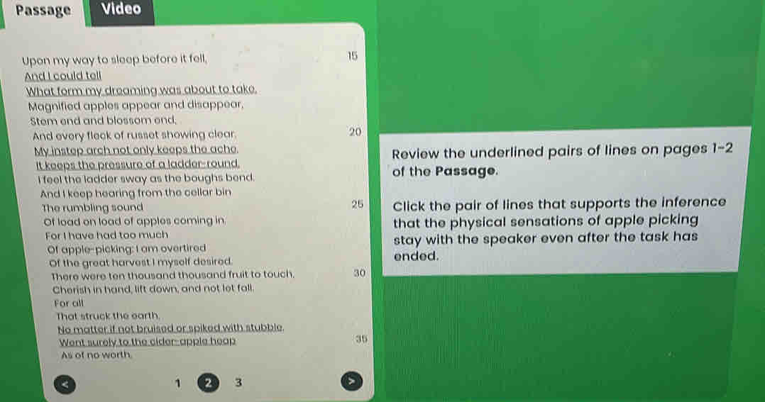 Passage Video 
Upon my way to sleep before it fell, 15
And I could tell 
What form my dreaming was about to take, 
Magnified apples appear and disappear, 
Stem end and blossom end; 
And every fleck of russet showing clear.
20
My instep arch not only keeps the ache. 
It keeps the pressure of a ladder-round. Review the underlined pairs of lines on pages 1-2 
I feel the ladder sway as the boughs bend. 
of the Passage. 
And I keep hearing from the cellar bin 
The rumbling sound 25 Click the pair of lines that supports the inference 
Of load on load of apples coming in. that the physical sensations of apple picking 
For I have had too much 
Of apple-picking; I am overtired stay with the speaker even after the task has 
Of the great harvest I myself desired. ended. 
There were ten thousand thousand fruit to touch. 30
Cherish in hand, lift down, and not lot fall. 
For all 
That struck the earth. 
No matter if not bruised or spiked with stubble. 
Went surely to the cider apple heap
35
As of no worth. 
< 
<tex>1 2 3