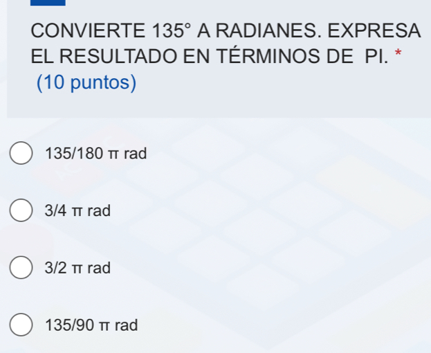 CONVIERTE 135° A RADIANES. EXPRESA
EL RESULTADO EN TÉRMINOS DE PI. *
(10 puntos)
135/180 π rad
3/4 π rad
3/2 π rad
135/90 π rad