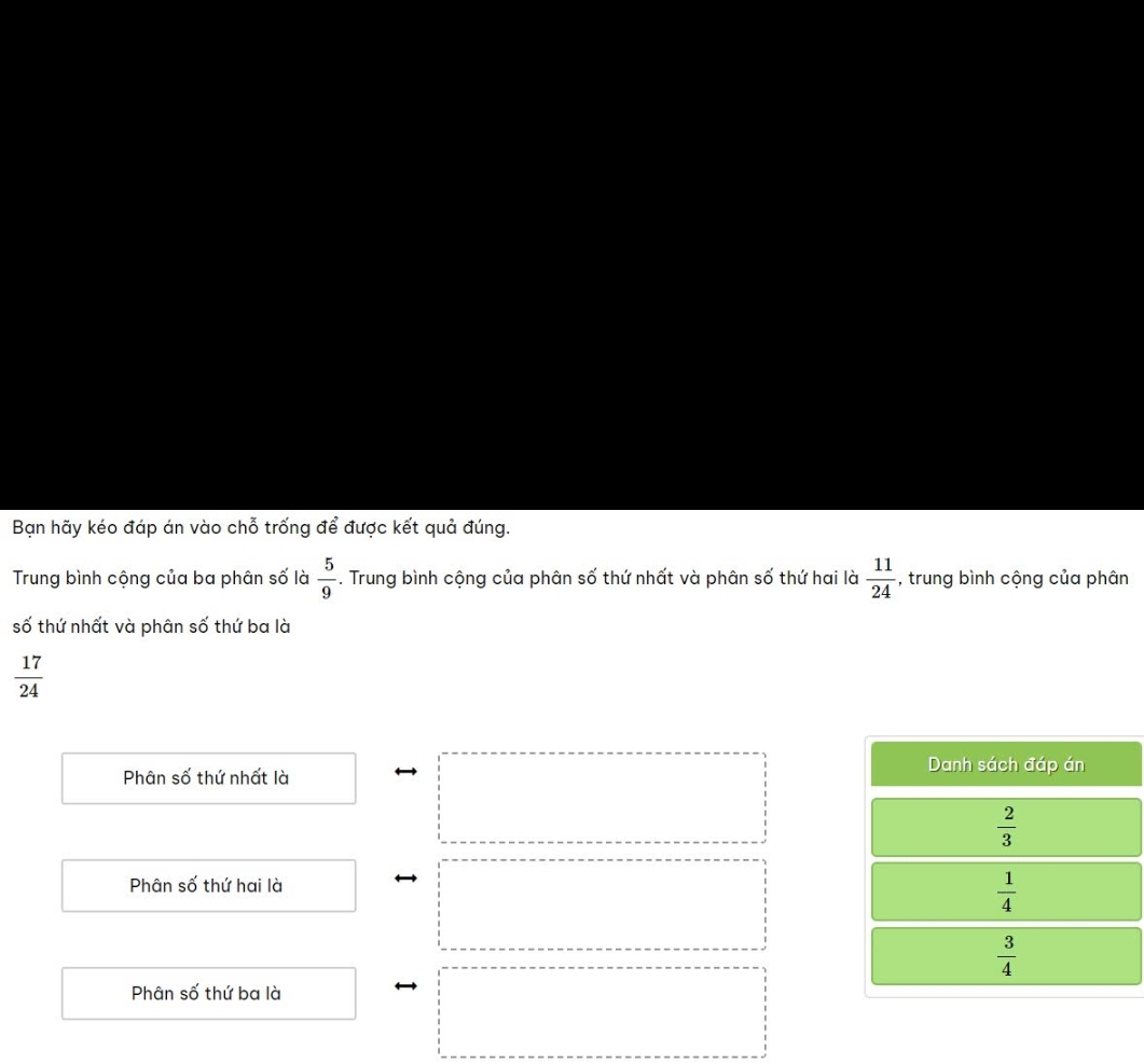 Bạn hãy kéo đáp án vào chỗ trống để được kết quả đúng.
Trung bình cộng của ba phân số là  5/9 . Trung bình cộng của phân số thứ nhất và phân số thứ hai là  11/24  , trung bình cộng của phân
số thứ nhất và phân số thứ ba là
 17/24 
Phân số thứ nhất là
Danh sách đáp án
 2/3 
Phân số thứ hai là
 1/4 
 3/4 
Phân số thứ ba là