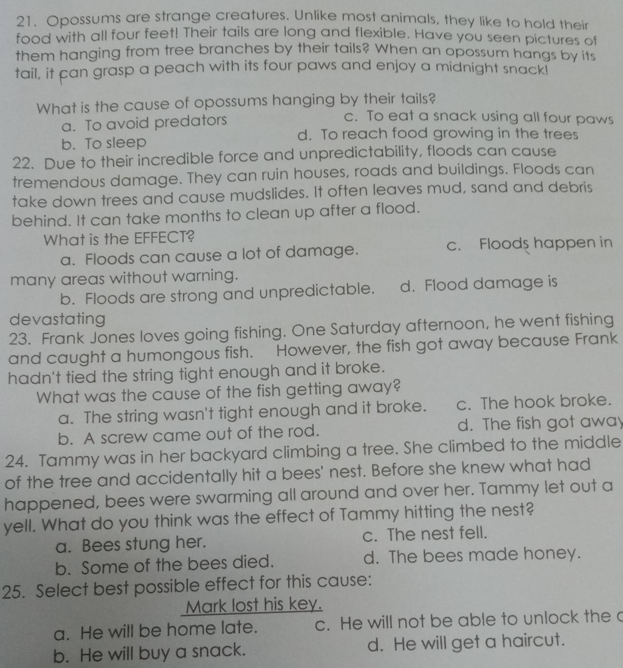 Opossums are strange creatures. Unlike most animals, they like to hold their
food with all four feet! Their tails are long and flexible. Have you seen pictures of
them hanging from tree branches by their tails? When an opossum hangs by its
tail, it can grasp a peach with its four paws and enjoy a midnight snack!
What is the cause of opossums hanging by their tails?
a. To avoid predators
c. To eat a snack using all four paws
d. To reach food growing in the trees
b. To sleep
22. Due to their incredible force and unpredictability, floods can cause
tremendous damage. They can ruin houses, roads and buildings. Floods can
take down trees and cause mudslides. It often leaves mud, sand and debris
behind. It can take months to clean up after a flood.
What is the EFFECT?
a. Floods can cause a lot of damage.
c. Floods happen in
many areas without warning.
b. Floods are strong and unpredictable. d. Flood damage is
devastating
23. Frank Jones loves going fishing. One Saturday afternoon, he went fishing
and caught a humongous fish. However, the fish got away because Frank
hadn't tied the string tight enough and it broke.
What was the cause of the fish getting away?
a. The string wasn't tight enough and it broke. c. The hook broke.
b. A screw came out of the rod. d. The fish got away
24. Tammy was in her backyard climbing a tree. She climbed to the middle
of the tree and accidentally hit a bees' nest. Before she knew what had
happened, bees were swarming all around and over her. Tammy let out a
yell. What do you think was the effect of Tammy hitting the nest?
a. Bees stung her. c. The nest fell.
b. Some of the bees died. d. The bees made honey.
25. Select best possible effect for this cause:
Mark lost his key.
a. He will be home late. c. He will not be able to unlock the c
b. He will buy a snack. d. He will get a haircut.