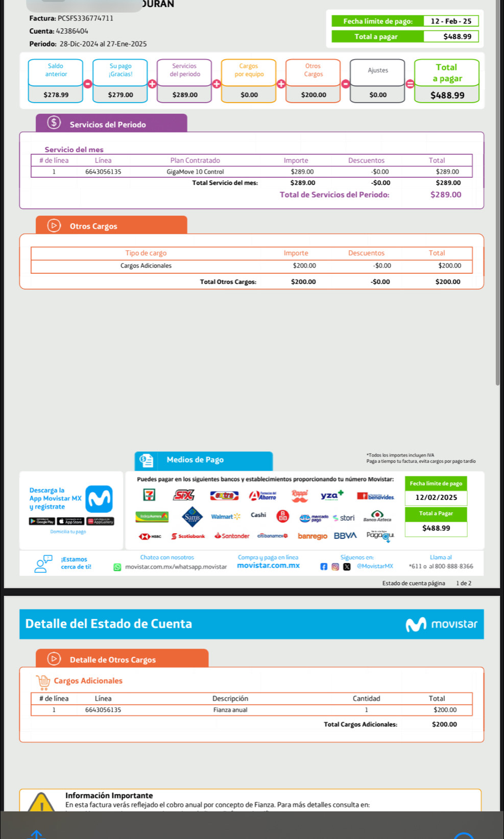 )URAN
Factura: PCSFS336774711 Fecha límite de pago: 12 - Feb - 25
Cuenta: 42386404 Total a pagar $488.99
Periodo: 28-Dic-2024 al 27-Ene-2025
Saldo Su pago Servicios Cargos Otros
anterior ¡Gracias! del periodo por equipo Cargos Ajustes Total
a pagar
$278.99 $279.00 $289.00 $0.00 $200.00 $0.00 $488.99
$ Servicios del Periodo
Servicio del mes
# de línea Línea Plan Contratado Importe Descuentos Total
1 6643056135 GigaMove 10 Control $289.00 -$0.00 $289.00
Total Servicio del mes: $289.00 -$0.00 $289.00
Total de Servicios del Periodo: $289.00
Otros Cargos
Tipo de cargo Importe Descuentos Total
Cargos Adicionales $200.00 -$0.00 $200.00
Total Otros Cargos: $200.00 -$0.00 $200.00
Medios de Pago Paga a tiempo tu factura, evita cargos por pago tardío
Puedes pagar en los siguientes bancos y establecimientos proporcionando tu número Movistar: Fecha límite de pago
Descarga la
App Movistar MX 12/02/2025
y regístrate
Walmart >