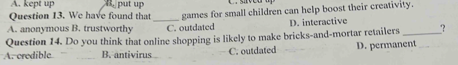 A. kept up 5. put up C. sived up
Question 13. We have found that games for small children can help boost their creativity.
A. anonymous B. trustworthy _C. outdated D. interactive
Question 14. Do you think that online shopping is likely to make bricks-and-mortar retailers _?
A. credible B. antivirus C. outdated D. permanent_