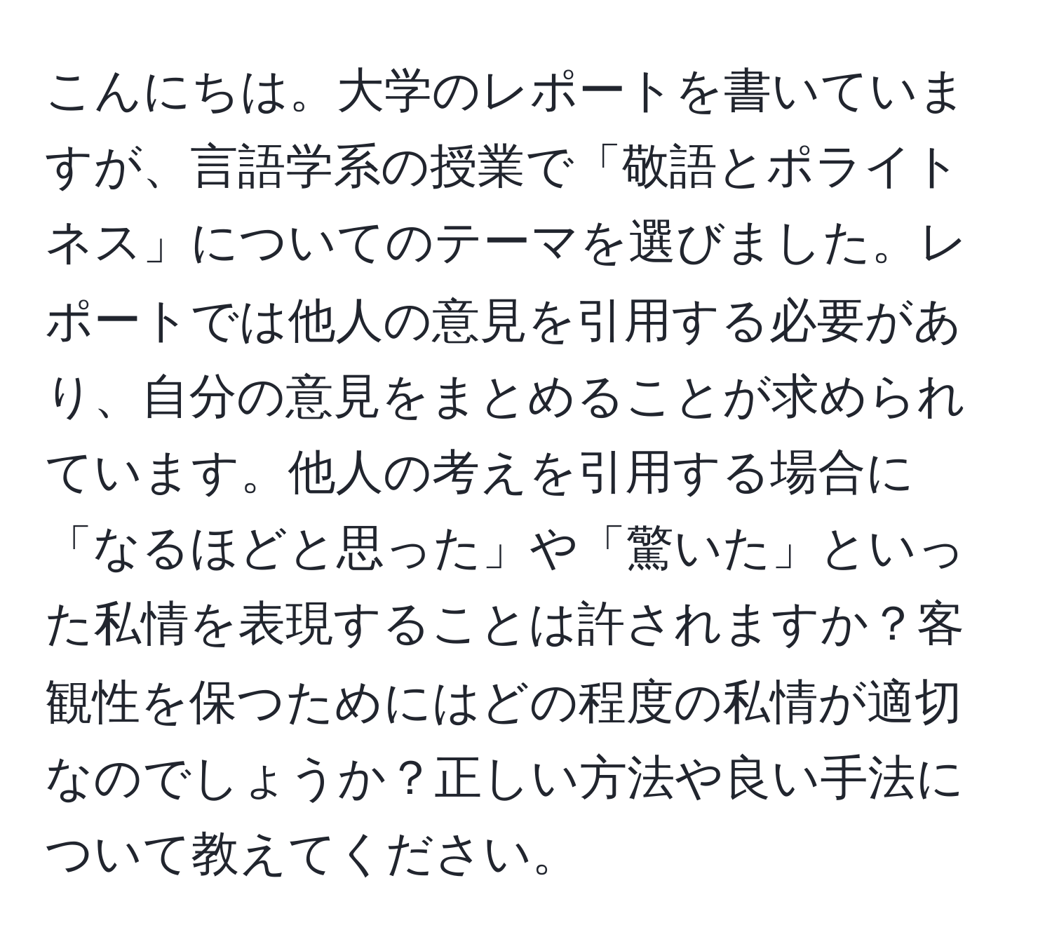 こんにちは。大学のレポートを書いていますが、言語学系の授業で「敬語とポライトネス」についてのテーマを選びました。レポートでは他人の意見を引用する必要があり、自分の意見をまとめることが求められています。他人の考えを引用する場合に「なるほどと思った」や「驚いた」といった私情を表現することは許されますか？客観性を保つためにはどの程度の私情が適切なのでしょうか？正しい方法や良い手法について教えてください。