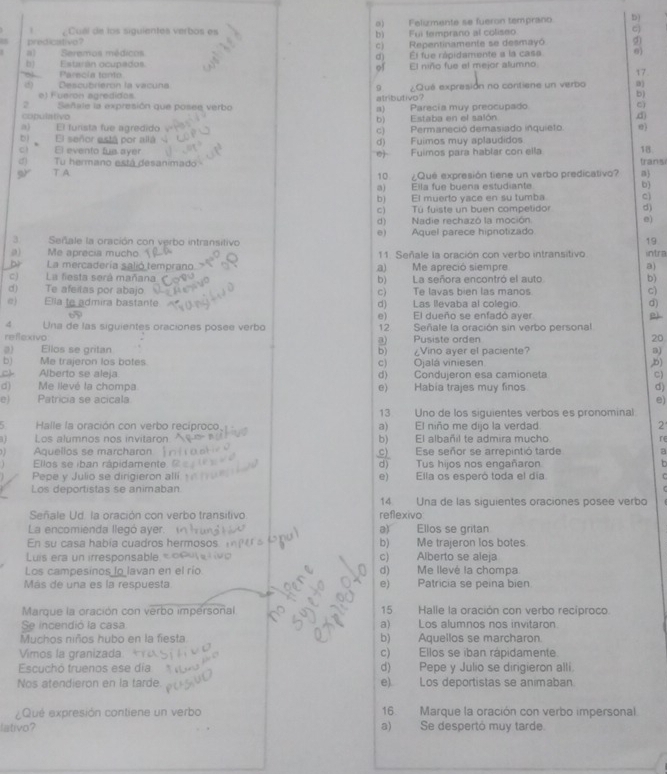 1 ¿Cual de los siguientes verbos es o) Felumente se fueron temprano b)
b)
predicativo ? Fui temprano al coliseo C)
c)
a) Seremos médicos Repentinamente se desmayó
d) El fue rápidamente a la casa
b) Estarán ocupados. El niño fue el mejor alumno
of
Parecia tento
() Descubrierón la vacuna ¿Qué expresión no contiene un verbo 0) 17.
e) Fueron agredidos. atributivo?
b)
2 Señale la expresión que posee verbo a) Parecía muy preocupado
cì
copulativo b) Estaba en el salón
.d)
a) El furista fue agredido c) Permaneció demasiado inquieto.
El señor está por allá d) Fuimos muy aplaudidos
c El evento fue ayer e)- Fuimos para hablar con ella 18.
4) Tu hermano está desanimado trans
T A 10 ¿Que expresión tiene un verbo predicativo? n)
a) Ella fue buena estudiante b)
b) El muerto yace en su tumba c
c) Tú fuiste un buen competidor d)
d) Nadie rechazó la moción e)
e) Aquel parece hipnotizado
Señale la oración con verbo intransitivo
19
( Me aprecia mucho 11. Señale la oración con verbo intransitivo intra
b La mercadería salió temprano a)  Me apreció siempre a)
C) La fiesta será mañana b) La señora encontró el auto b)
c) Te afeitas por abajo c) Te lavas bien las manos c)
@) Ella to admira bastante d) Las Bevaba al colegio d)
e) El dueño se enfadó aver
4 Una de las siguientes oraciones posee verbo 12 Señale la oración sin verbo personal
reflexivo a) Pusiste orden 20
a) Ellos se gritan  Vino aver el paciente 3)
b)
b) Me trajeron los botes C) Ojalá viniesen ,b)
Alberto se aleja d) Condujeron esa camioneta C)
d) Me llevé la chompa e) Habia trajes muy finos d)
e) Patricia se acicala e)
13 Uno de los siguientes verbos es pronominal
Halle la oración con verbo recíproco a) El niño me dijo la verdad
2
1 Los alumnos nos invitaron b)    El albañil te admira mucho re
1 Aquellos se marcharon c) Ese señor se arrepintió tarde a
Ellos se iban rápidamente. d) Tus hios nos engañaron b
Pepe y Julio se dirigieron alli 
Los deportistas se animaban e) Ella os esperó toda el día
  
14 Una de las siguientes oraciones posee verbo
Señale Ud. la oración con verbo transitivo reflexivo
a)
La encomienda llegó ayer. Ellos se gritan
En su casa habia cuadros hermosos b) Me trajeron los botes
Luis era un irresponsable c) Alberto se aleja
Los campesinos lo lavan en el río d) Me llevé la chompa
Más de una es la respuesta e) Patricia se peina bien
Marque la oración con verbo impersoñal 15 Halle la oración con verbo recíproco.
Se incendió la casa a) Los alumnos nos invitaron
Muchos niños hubo en la fiesta b) Aquellos se marcharon
Vimos la granizada c) Ellos se iban rápidamente.
Escuchó truenos ese dia d) Pepe y Julio se dirigieron alli.
Nos atendieron en la tarde e). Los deportistas se animaban.
¿Qué expresión contiene un verbo 16 Marque la oración con verbo impersonal.
lativo? a) Se despertó muy tarde