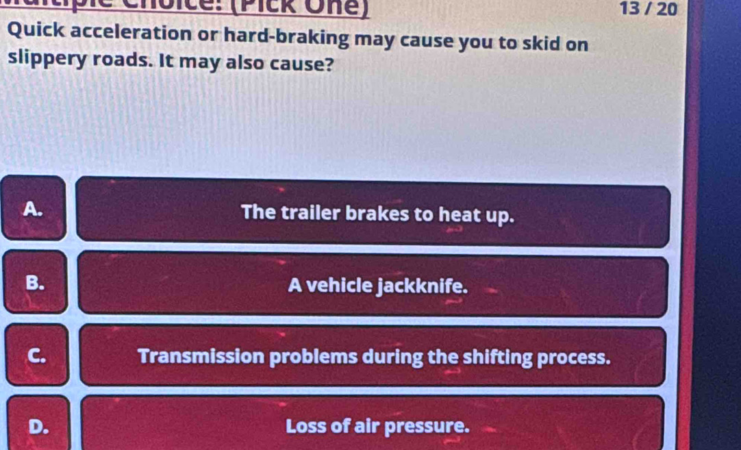 Cltipic Choice: (Pick One) 13 / 20
Quick acceleration or hard-braking may cause you to skid on
slippery roads. It may also cause?
A. The trailer brakes to heat up.
B. A vehicle jackknife.
C. Transmission problems during the shifting process.
D. Loss of air pressure.