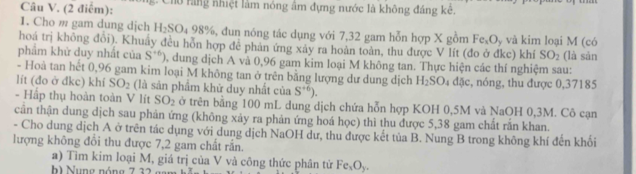 g: Chủ rằng nhiệt làm nóng âm đựng nước là không đáng kê. 
1. Cho m gam dung dịch H_2SO_498% %, đun nóng tác dụng với 7,32 gam hỗn hợp X gồm Fe_xO_y và kim loại M (có 
hoá trị không đổi). Khuẩy đều hỗn hợp đễ phản ứng xảy ra hoàn toàn, thu được V lít (đo ở đkc) khí SO_2 (là sản 
phẩm khử duy nhất của S^(+6)) 0, dung dịch A và 0,96 gam kim loại M không tan. Thực hiện các thí nghiệm sau: 
- Hoà tan hết 0,96 gam kim loại M không tan ở trên bằng lượng dư dung dịch H_2SO_4 a a 、 c, nóng, thu được 0, 37185
lít (đo ở đkc) khí SO_2 (là sản phẩm khử duy nhất của S^(+6)). 
- Hấp thụ hoàn toàn V lít SO_2 ở trên bằng 100 mL dung dịch chứa hỗn hợp KOH 0,5M và NaOH 0, 3M. Cô cạn 
cần thận dung dịch sau phản ứng (không xảy ra phản ứng hoá học) thì thu được 5,38 gam chất rắn khan. 
- Cho dung dịch A ở trên tác dụng với dung dịch NaOH dư, thu được kết tủa B. Nung B trong không khí đến khối 
lượng không đổi thu được 7,2 gam chất rắn. 
a) Tìm kim loại M, giá trị của V và công thức phân tử Fe_xO_y. 
h) Nung nóng 7 32.