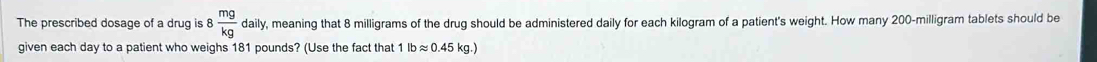 The prescribed dosage of a drug is 8 mg/kg daily , meaning that 8 milligrams of the drug should be administered daily for each kilogram of a patient's weight. How many 200-milligram tablets should be 
given each day to a patient who weighs 181 pounds? (Use the fact that 1lbapprox 0.45kg.)