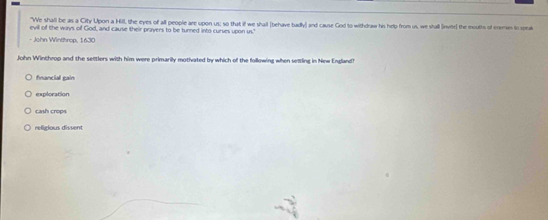 "We shall be as a City Upon a Hill, the eyes of all people are upon us; so that if we shall (behave badly] and cause God to withdraw his help from us, we shall (invite] the mouths of enemies to speak
evil of the ways of God, and cause their prayers to be turned into curses upon us."
- John Winthrop, 1630
John Winthrop and the settlers with him were primarily motivated by which of the following when settling in New England?
financial gain
exploration
cash crops
religious dissent