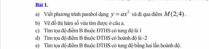 Viết phương trình parabol dạng y=ax^2 và đi qua điểm M(2;4). 
b) Về đồ thị hàm số vừa tìm được ở câu a. 
c) Tìm tọa độ điểm B thuộc ĐTHS có tung độ là 1 
d) Tìm tọa độ điểm B thuộc ĐTHS có hoành độ là -2
e) Tìm tọa độ điểm B thuộc ĐTHS có tung độ bằng hai lần hoành độ.