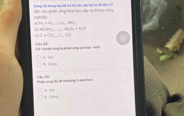Dùng nội dung sau để trả lời các câu hỏi từ 29 đến 32
Xét các phản ứng hóa học xảy ra trong công
nghiệp:
a) N_2+H_2to NH_3
b) Al(OH)_3_ , Al_2O_3+H_2O
c) C+CO_2to CO
Câu 29:
Có 1 phản ứng là phản ứng oxi hóa - khử.
A. Sai
B. Đúng
Câu 30:
Phản ứng (b) Al nhường 3 electron
A. Sai
B. Đúng