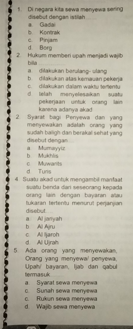 Di negara kita sewa menyewa sering
disebut dengan istilah
a Gadai
b Kontrak
c Pinjam
d Borg
2. Hukum memberi upah menjadi wajib
bila_
a dilakukan berulang- ulang
b dilakukan atas kemauan pekerja
c. dilakukan dalam waktu tertentu
d telah menyelesaikan suatu
pekerjaan untuk orang lain
karena adanya akad
2. Syarat bagi Penyewa dan yang
menyewakan adalah orang yang
sudah baligh dan berakal sehat yang
disebut dengan
a Mumayyiz
b Mukhlis
c Muwarits
d Turis
4 Suatu akad untuk mengambil manfaat
suatu benda dari seseorang kepada
orang lain dengan bayaran atau
tukaran tertentu menurut perjanjian
disebut
a Al jariyah
b Al Ajru
c Al Ijaroh
d Al Ujrah
5 Ada orang yang menyewakan
Orang yang menyewa/ penyewa,
Upah/ bayaran, ljab dan qabul
termasuk
a Syarat sewa menyewa
c Sunah sewa menyewa
c. Rukun sewa menyewa
d. Wajib sewa menyewa