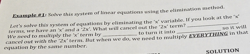 Example #1: Solve this system of linear equations using the elimination method. 
Let’s solve this system of equations by eliminating the ‘ x ’ variable. If you look at the ‘ x ’ 
. 
terms, we have an ‘ x ’ and a ‘ 2x ’. What will cancel out the ‘ 2x ’ term? 
so it will 
We need to multiply the ‘ x ’ term by to turn it into 
cancel out with the ‘ 2x ’ term. But when we do, we need to multiply EVERYTHING in that 
equation by the same number. 
SOLUTION