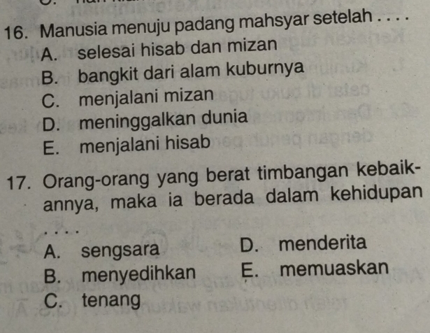 Manusia menuju padang mahsyar setelah . . . .
A. selesai hisab dan mizan
B. bangkit dari alam kuburnya
C. menjalani mizan
D. meninggalkan dunia
E. menjalani hisab
17. Orang-orang yang berat timbangan kebaik-
annya, maka ia berada dalam kehidupan
A. sengsara D. menderita
B. menyedihkan E. memuaskan
C. tenang