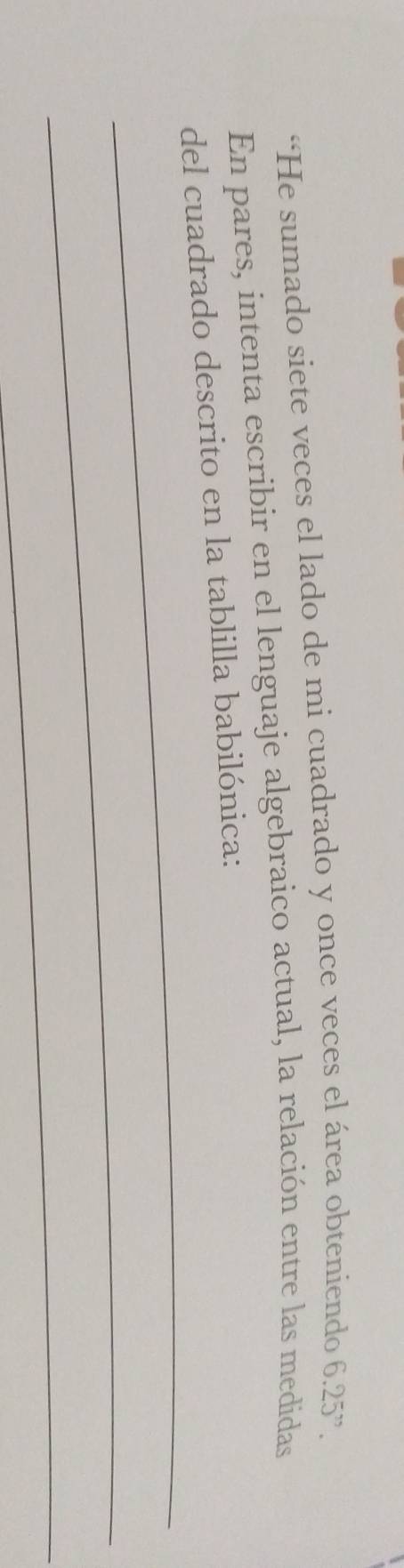 “He sumado siete veces el lado de mi cuadrado y once veces el área obteniendo 6.25''. 
En pares, intenta escribir en el lenguaje algebraico actual, la relación entre las medidas 
_ 
del cuadrado descrito en la tablilla babilónica: 
_ 
_