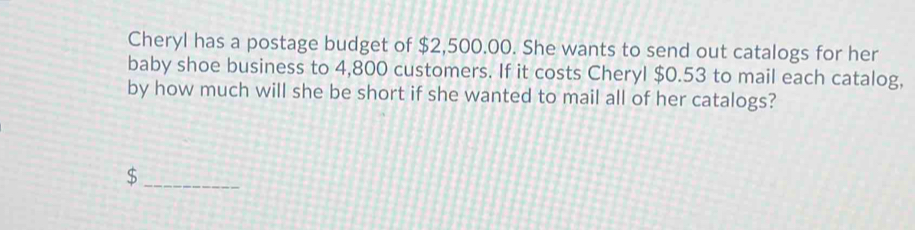 Cheryl has a postage budget of $2,500.00. She wants to send out catalogs for her 
baby shoe business to 4,800 customers. If it costs Cheryl $0.53 to mail each catalog, 
by how much will she be short if she wanted to mail all of her catalogs? 
_ $