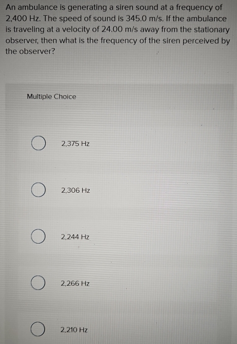 An ambulance is generating a siren sound at a frequency of
2,400 Hz. The speed of sound is 345.0 m/s. If the ambulance
is traveling at a velocity of 24.00 m/s away from the stationary
observer, then what is the frequency of the siren perceived by
the observer?
Multiple Choice
2,375 Hz
2,306 Hz
2,244 Hz
2,266 Hz
2,210 Hz