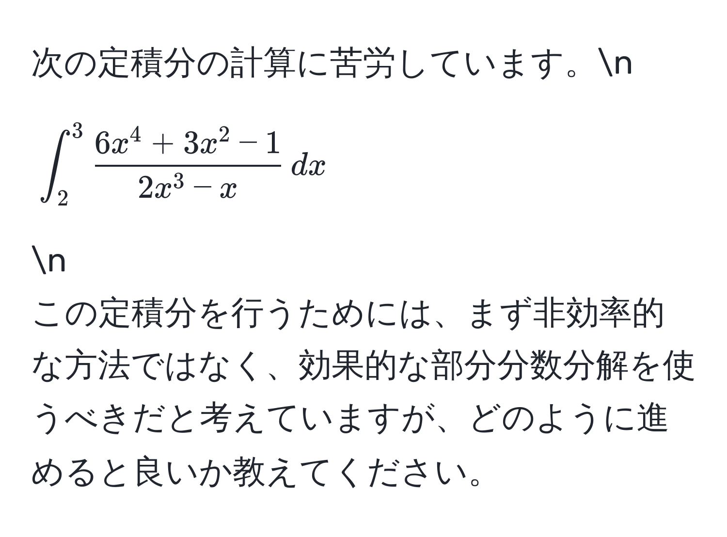 次の定積分の計算に苦労しています。n
[
∈t_2^(3 frac6x^4 + 3x^2 -1)2x^(3 - x) , dx
]n
この定積分を行うためには、まず非効率的な方法ではなく、効果的な部分分数分解を使うべきだと考えていますが、どのように進めると良いか教えてください。