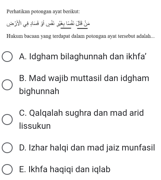 Perhatikan potongan ayat berikut:
Gả Ni gả giuả 3i Quải gảy Loải đi ủa
Hukum bacaan yang terdapat dalam potongan ayat tersebut adalah...
A. Idgham bilaghunnah dan ikhfa'
B. Mad wajib muttasil dan idgham
bighunnah
C. Qalqalah sughra dan mad arid
lissukun
D. Izhar halqi dan mad jaiz munfasil
E. Ikhfa haqiqi dan iqlab