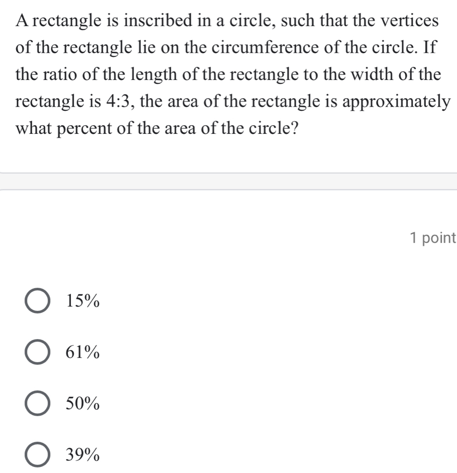 A rectangle is inscribed in a circle, such that the vertices
of the rectangle lie on the circumference of the circle. If
the ratio of the length of the rectangle to the width of the
rectangle is 4:3 , the area of the rectangle is approximately
what percent of the area of the circle?
1 point
15%
61%
50%
39%