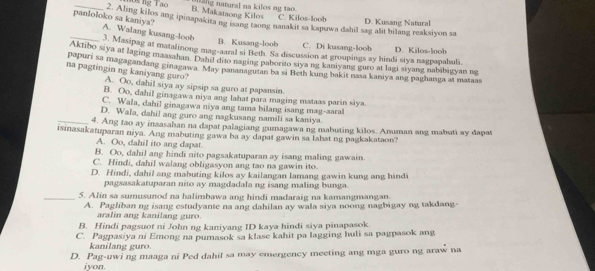 llang natural na kilos ng tao.
_108 ng Tao B. Makataong Kilos C. Kilos-loob D. Kusang Natural
panloloko sa kaniya?
2. Aling kilos ang ipinapakita ng isang taong nanakit sa kapuwa dahil sag alit bilang reaksiyon sa
_A. Walang kusang-loob B. Kusang-loob C. Di kusang-loob D. Kilos-loob
3. Masipag at matalinong mag-aaral si Beth. Sa discussion at groupings ay hindi siya nagpapahuli.
Aktibo siya at laging maasahan. Dahil dito naging paborito siya ng kaniyang guro at lagi siyang nabibigyan ng
na pagtingin ng kaniyang guro? papuri sa magagandang ginagawa. May pananagutan ba si Beth kung bakit nasa kaniya ang paghanga at mataas
A. Oo, dahil siya ay sipsip sa guro at papansin.
B. Oo, dahil ginagawa niya ang lahat para maging mataas parin siya.
C. Wala, dahil ginagawa niya ang tama bilang isang mag-aaral
_D. Wala, dahil ang guro ang nagkusang namili sa kaniya.
4. Ang tao ay inaasahan na dapat palagiang gumagawa ng mabuting kilos. Anuman ang mabuti ay dapat
isinasakatuparan niya. Ang mabuting gawa ba ay dapat gawin sa lahat ng pagkakataon?
A. Oo, dahil ito ang dapat.
B. Oo, dahil ang hindi nito pagsakatuparan ay isang maling gawain.
C. Hindi, dahil walang obligasyon ang tao na gawin ito.
D. Hindi, dahil ang mabuting kilos ay kailangan lamang gawin kung ang hindi
pagsasakatuparan nito ay magdadala ng isang maling bunga.
_5. Alin sa sumusunod na halimbawa ang hindi madaraig na kamangmangan.
A. Pagliban ng isang estudyante na ang dahilan ay wala siya noong nagbigay ng takdang-
aralin ang kanilang guro.
B. Hindi pagsuot ni John ng kaniyang ID kaya hindi siya pinapasok.
C. Pagpasiya ni Emong na pumasok sa klase kahit pa lagging huli sa pagpasok ang
kanilang guro.
D. Pag-uwi ng maaga ni Ped dahil sa may emergency meeting ang mga guro ng araw na
iyon.