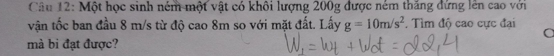 Một học sinh ném một vật có khôi lượng 200g được ném thăng đứng lên cao với 
vận tốc ban đầu 8 m/s từ độ cao 8m so với mặt đất. Lấy g=10m/s^2. Tìm độ cao cực đại 
mà bi đạt được?