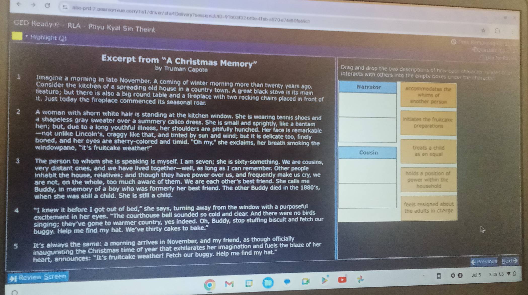  abe-prd-2.pearsonvue.com/hs1/driver/startDelivery?sessionUUID=91b03f32-bf0e-4fab-a570-e74e80fe69c1
GED Ready ® · RLA - Phyu Kyal Sin Theint
* Highlight (J)
Excerpt from “A Christmas Memory” Drag and drop the two descriptions of how each character relates
by Truman Capote interacts with othersthe charad
1 Imagine a morning in late November. A coming of winter morning more than twenty years ago.
Consider the kitchen of a spreading old house in a country town. A great black stove is its main
feature; but there is also a big round table and a fireplace with two rocking chairs placed in front of
it. Just today the fireplace commenced its seasonal roar.
2 A woman with shorn white hair is standing at the kitchen window. She is wearing tennis shoes and
a shapeless gray sweater over a summery calico dress. She is small and sprightly, like a bantam
hen; but, due to a long youthful illness, her shoulders are pitifully hunched. Her face is remarkable
—not unlike Lincoln’s, craggy like that, and tinted by sun and wind; but it is delicate too, finely
boned, and her eyes are sherry-colored and timid. “Oh my,” she exclaims, her breath smoking the
windowpane, "it’s fruitcake weather!” 
3 The person to whom she is speaking is myself. I am seven; she is sixty-something. We are cousins,
very distant ones, and we have lived together—well, as long as I can remember. Other people
inhabit the house, relatives; and though they have power over us, and frequently make us cry, we
are not, on the whole, too much aware of them. We are each other's best friend. She calls me
Buddy, in memory of a boy who was formerly her best friend. The other Buddy died in the 1880's,
when she was still a child. She is still a child.
4 “I knew it before I got out of bed,” she says, turning away from the window with a purposeful
excitement in her eyes. “The courthouse bell sounded so cold and clear. And there were no birds
singing; they’ve gone to warmer country, yes indeed. Oh, Buddy, stop stuffing biscuit and fetch our
buggy. Help me find my hat. We've thirty cakes to bake."
5 It's always the same: a morning arrives in November, and my friend, as though officially
inaugurating the Christmas time of year that exhilarates her imagination and fuels the blaze of her
heart, announces: “It’s fruitcake weather! Fetch our buggy. Help me find my hat.”
《Previous Next>
+ Review Screen
Jul 5 3:48 US