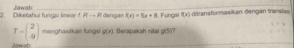 Jawab:_ 
2. Diketahui fungsi linear f:Rto R dengan f(x)=5x+8. Fungsi f(x) ditransformasikan dengan transias
T=beginpmatrix 2 -9endpmatrix menghasilkan fungsi g(x). Berapakah nilai g(5) ? 
Jawab:_